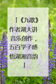 《九歌》作者湖大讲音乐创作，五百学子感悟湖湘音韵