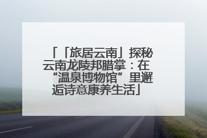 「旅居云南」探秘云南龙陵邦腊掌：在“温泉博物馆”里邂逅诗意康养生活