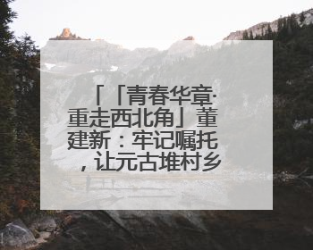 「青春华章·重走西北角」董建新：牢记嘱托，让元古堆村乡亲们日子红火是我最大动力！