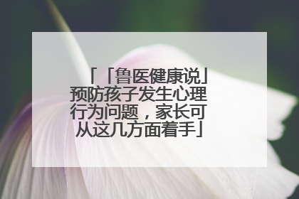 「鲁医健康说」预防孩子发生心理行为问题，家长可从这几方面着手