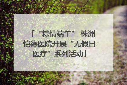 “粽情端午” 株洲恺德医院开展“无假日医疗”系列活动