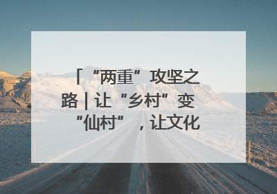 “两重”攻坚之路｜让“乡村”变“仙村”，让文化“活”起来