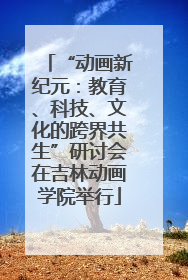 “动画新纪元：教育、科技、文化的跨界共生”研讨会在吉林动画学院举行