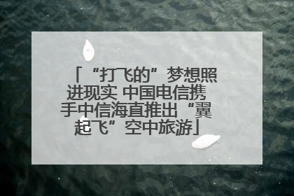 “打飞的”梦想照进现实 中国电信携手中信海直推出“翼起飞”空中旅游