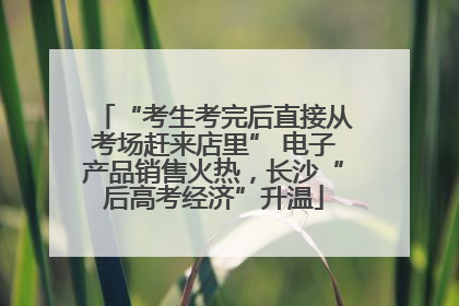 “考生考完后直接从考场赶来店里” 电子产品销售火热，长沙“后高考经济”升温