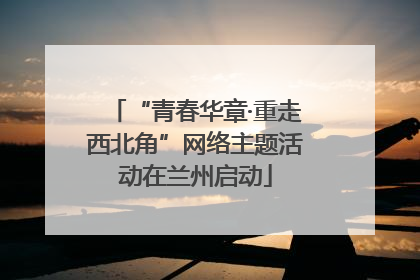 “青春华章·重走西北角”网络主题活动在兰州启动