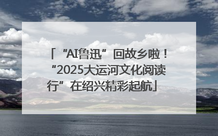 “AI鲁迅”回故乡啦！“2025大运河文化阅读行”在绍兴精彩起航