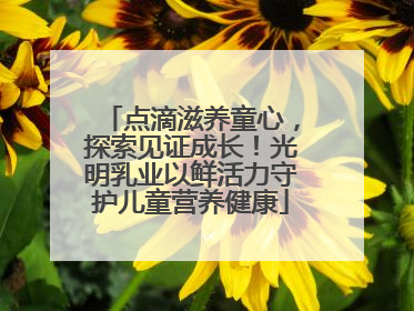 点滴滋养童心，探索见证成长！光明乳业以鲜活力守护儿童营养健康