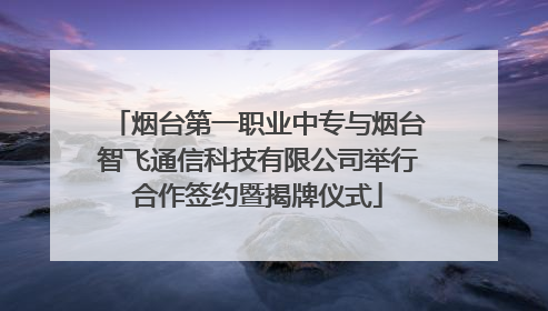 烟台第一职业中专与烟台智飞通信科技有限公司举行合作签约暨揭牌仪式