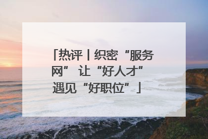 热评丨织密“服务网” 让“好人才”遇见“好职位”