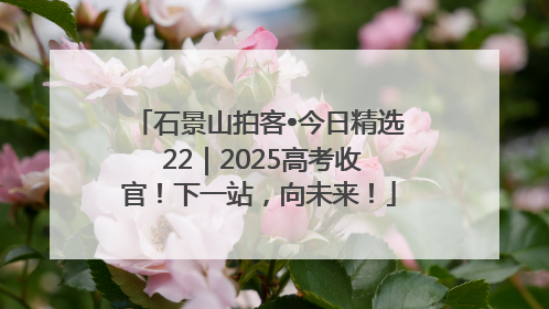 石景山拍客•今日精选 22｜2025高考收官！下一站，向未来！