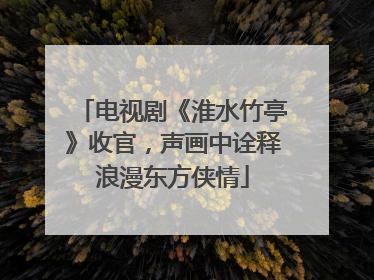 电视剧《淮水竹亭》收官，声画中诠释浪漫东方侠情