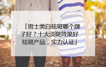 男士美白祛斑哪个牌子好？十大淡斑效果好祛斑产品，实力认证