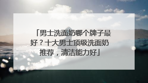 男士洗面奶哪个牌子最好？十大男士顶级洗面奶推荐，清洁能力好