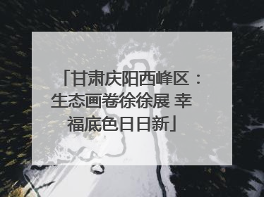甘肃庆阳西峰区：生态画卷徐徐展 幸福底色日日新