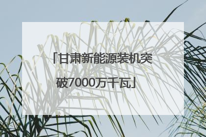 甘肃新能源装机突破7000万千瓦