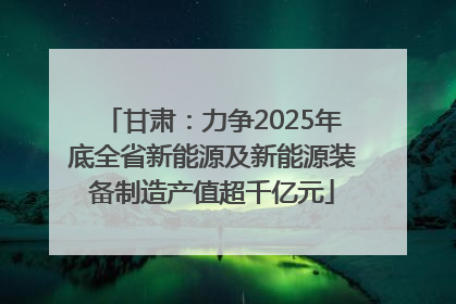 甘肃：力争2025年底全省新能源及新能源装备制造产值超千亿元
