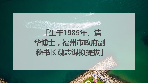 生于1989年、清华博士，福州市政府副秘书长魏志谋拟提拔