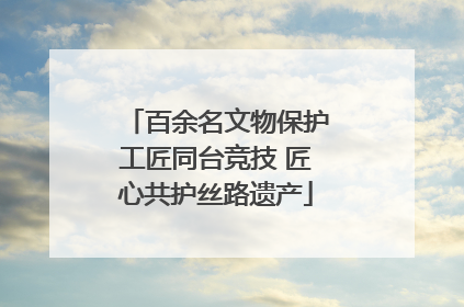 百余名文物保护工匠同台竞技 匠心共护丝路遗产