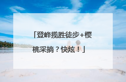 登峰揽胜徒步+樱桃采摘？快炫！