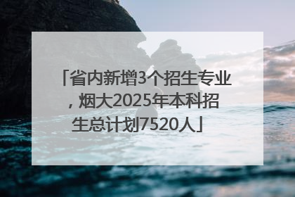 省内新增3个招生专业，烟大2025年本科招生总计划7520人