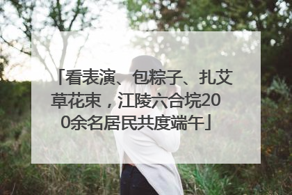 看表演、包粽子、扎艾草花束，江陵六合垸200余名居民共度端午