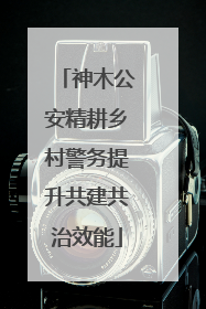 神木公安精耕乡村警务提升共建共治效能