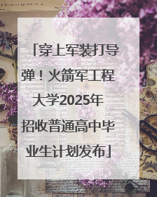 穿上军装打导弹！火箭军工程大学2025年招收普通高中毕业生计划发布