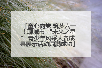 童心向党 筑梦六一！聊城市 “未来之星” 青少年风采大赛成果展示活动圆满成功