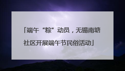 端午“粽”动员，无锡南塘社区开展端午节民俗活动