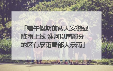 端午假期前两天安徽强降雨上线 淮河以南部分地区有暴雨局部大暴雨