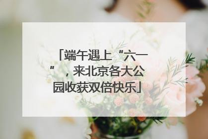 端午遇上“六一”，来北京各大公园收获双倍快乐