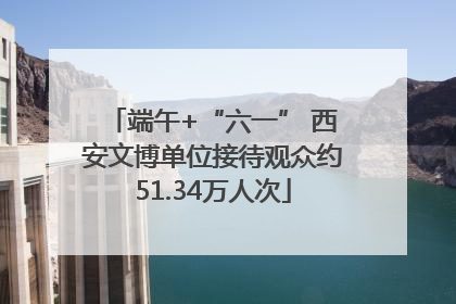 端午+“六一” 西安文博单位接待观众约51.34万人次
