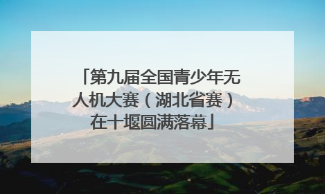 第九届全国青少年无人机大赛（湖北省赛）在十堰圆满落幕