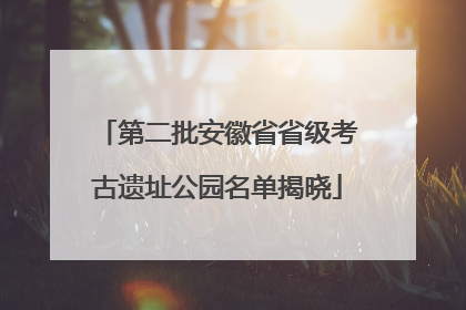 第二批安徽省省级考古遗址公园名单揭晓