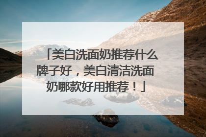 美白洗面奶推荐什么牌子好，美白清洁洗面奶哪款好用推荐！