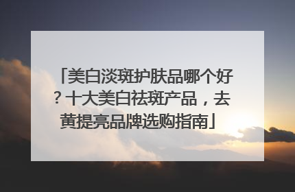 美白淡斑护肤品哪个好？十大美白祛斑产品，去黄提亮品牌选购指南