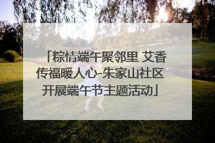 粽情端午聚邻里 艾香传福暖人心-朱家山社区开展端午节主题活动