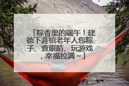 粽香里的端午！建德下涯镇老年人包粽子、查眼睛、玩游戏，幸福拉满～
