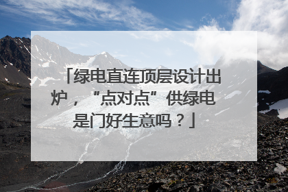 绿电直连顶层设计出炉，“点对点”供绿电是门好生意吗？