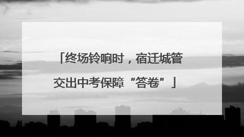 终场铃响时，宿迁城管交出中考保障“答卷”