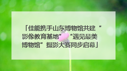 佳能携手山东博物馆共建“影像教育基地” “遇见最美博物馆”摄影大赛同步启幕