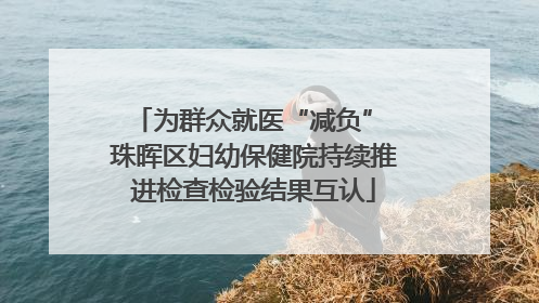 为群众就医“减负” 珠晖区妇幼保健院持续推进检查检验结果互认