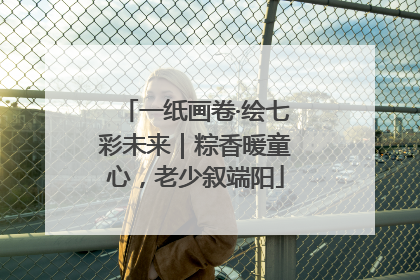 一纸画卷·绘七彩未来｜粽香暖童心，老少叙端阳