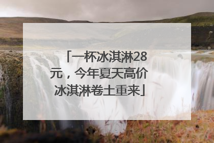 一杯冰淇淋28元，今年夏天高价冰淇淋卷土重来