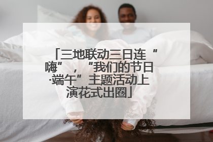 三地联动三日连“嗨”，“我们的节日·端午”主题活动上演花式出圈
