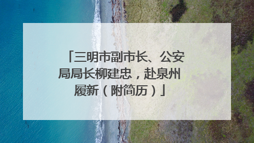 三明市副市长、公安局局长柳建忠，赴泉州履新（附简历）