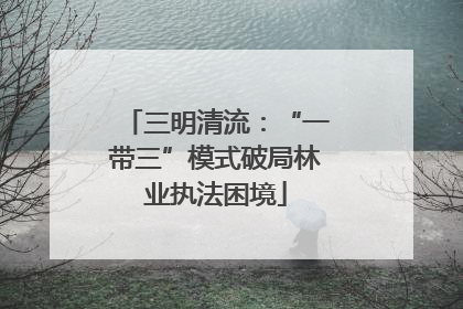 三明清流：“一带三”模式破局林业执法困境