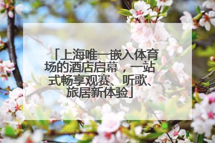 上海唯一嵌入体育场的酒店启幕，一站式畅享观赛、听歌、旅居新体验