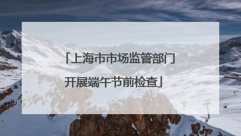 上海市市场监管部门开展端午节前检查